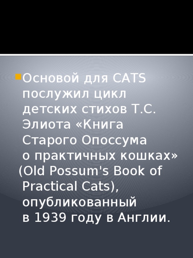 Основой для CATS послужил цикл детских стихов Т.С. Элиота «Книга Старого Опоссума о практичных кошках»  (Old Possum's Book of Practical Cats), опубликованный в 1939 году в Англии. 