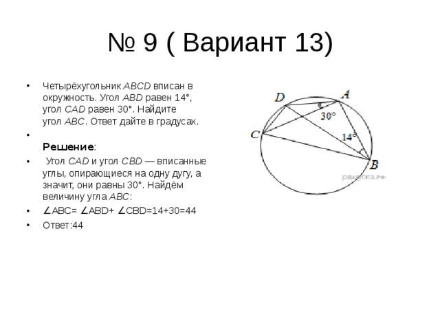 № 9 ( Вариант 13) Четырёхугольник  ABCD  вписан в окружность. Угол  ABD  равен 14°, угол  CAD  равен 30°. Найдите угол  ABC . Ответ дайте в градусах.  Решение :  Угол  CAD  и угол  CBD  — вписанные углы, опирающиеся на одну дугу, а значит, они равны 30°. Найдём величину угла  ABC : ∠ АВС= ∠АВ D + ∠ CBD =14+30=44 Ответ:44 