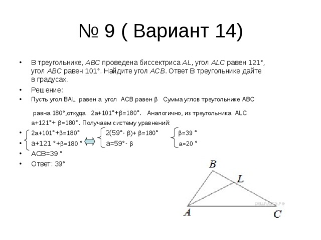 № 9 ( Вариант 14) В треугольнике,  ABC  проведена биссектриса  AL , угол  ALC  равен 121°, угол  ABC  равен 101°. Найдите угол  ACB . Ответ В треугольнике дайте в градусах. Решение: Пусть угол  BAL  равен а  угол  ACB  равен  β    Сумма углов треугольнике  ABC  равна  180°,откуда   2а+101 °+ β =180 °.   Аналогично, из треугольника  ALC а+121 °+ β =180 °. Получаем систему уравнений: 2а+101 °+ β =180 ° 2(59°- β )+ β =180 ° β =39 ° а+121 °+ β =180 ° а=59°- β а=20 ° АСВ=39 ° Ответ: 39° 