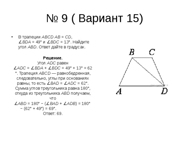 № 9 ( Вариант 15) В трапеции  ABCD   AB  =  CD , ∠ BDA  = 49° и ∠ BDC  = 13°. Найдите угол  ABD . Ответ дайте в градусах. Решение. Угол  ADC  равен ∠ ADC  = ∠ BDA  + ∠ BDC  = 49° + 13° = 62°. Трапеция  ABCD  — равнобедренная, следовательно, углы при основаниях равны, то есть ∠ BAD  = ∠ ADC  = 62°. Сумма углов треугольни­ка равна 180°, откуда из треугольника  ABD  получаем, что ∠ ABD  = 180° − (∠ BAD  + ∠ ADB ) = 180° − (62° + 49°) = 69°. Ответ: 69. 
