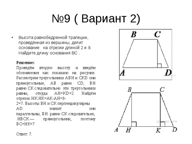 № 9 ( Вариант 2) Высота равнобедренной трапеции, проведённая из вершины, делит основание   на отрезки длиной 2 и 9. Найдите длину основания ВС  .  Решение: Проведём вторую высоту и введём обозначения как показано на рисунке. Рассмотрим треугольники АВН и СК D они прямоугольные, АВ равно С D , ВН равно СК следовательно эти треугольники равны, откуда АН=К D =2.  Найдём отрезок НК:НК=АК-АН=9-2=7. Высоты ВН и СК перпендикулярны А D значит они параллельны, ВН  равно СК следовательно, НВСК — прямоугольник, поэтому ВС=НК=7              Ответ: 7. 