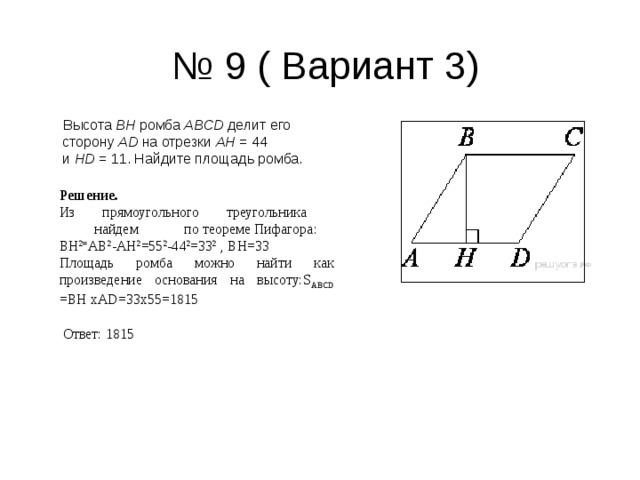 № 9 ( Вариант 3)  Высота  BH  ромба  ABCD  делит его сторону  AD  на отрезки  AH  = 44 и  HD  = 11. Найдите площадь ромба. Решение. Из прямоугольного треугольника           найдем            по теореме Пифагора: ВН 2= АВ 2 -АН 2 =55 2 -44 2 =33 2 , ВН=33 Площадь ромба можно найти как произведение основания на высоту: S АВС D  = ВН хА D =33х55=1815    Ответ: 1815 