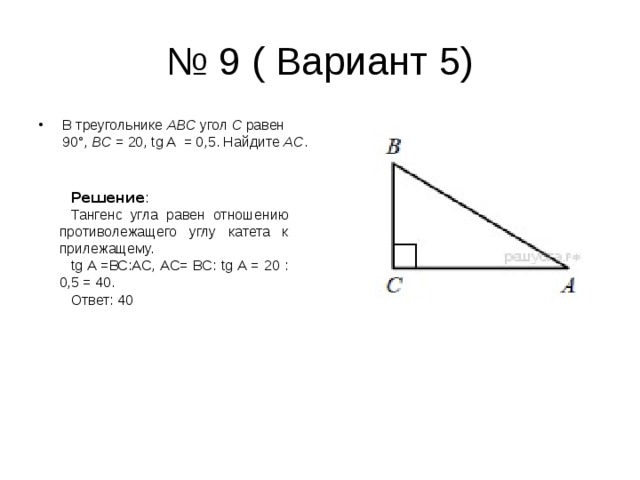 № 9 ( Вариант 5) В треугольнике  ABC  угол  C  равен  90°,  BC  = 20,  tg A  = 0,5. Найдите  AC . Решение : Тангенс угла равен отношению противолежащего углу катета к прилежащему. tg A = ВС:АС, АС= ВС: tg A = 20 : 0,5 = 40. Ответ: 40 