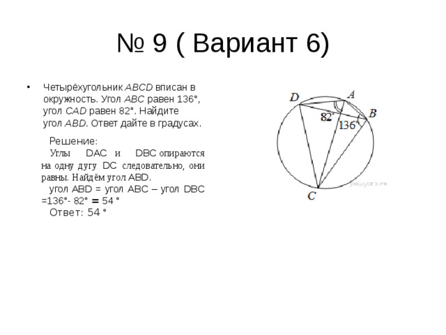 № 9 ( Вариант 6) Четырёхугольник  ABCD  вписан в окружность. Угол  ABC  равен 136°, угол  CAD  равен 82°. Найдите угол  ABD . Ответ дайте в градусах. Решение : Углы    DAC     и    DBC  опираются на одну дугу    DC    следовательно, они равны. Найдём угол   ABD . угол ABD = угол ABC – угол DBC =136 ° - 82 ° = 54 ° Ответ: 54 ° 