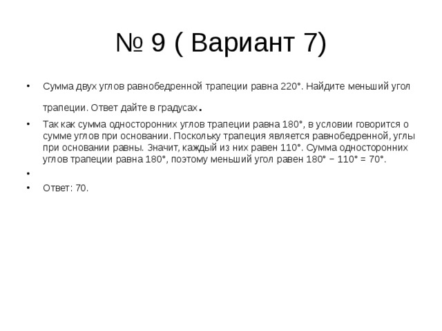 № 9 ( Вариант 7) Сумма двух углов равнобедренной трапеции равна 220°. Найдите меньший угол трапеции. Ответ дайте в градусах . Так как сумма односторонних углов трапеции равна 180°, в условии говорится о сумме углов при основании. Поскольку трапеция является равнобедренной, углы при основании равны. Значит, каждый из них равен 110°. Сумма односторонних углов трапеции равна 180°, поэтому меньший угол равен 180° − 110° = 70°.   Ответ: 70. 