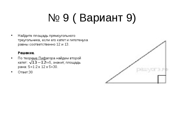 № 9 ( Вариант 9) Найдите площадь прямоугольного треугольника, если его катет и гипотенуза равны соответственно 12 и 13.   Решение.  По теореме Пифагора найдем второй катет:  2 =5, значит, площадь рана: S= 1:2 х 12 х 5=30. Ответ:30  