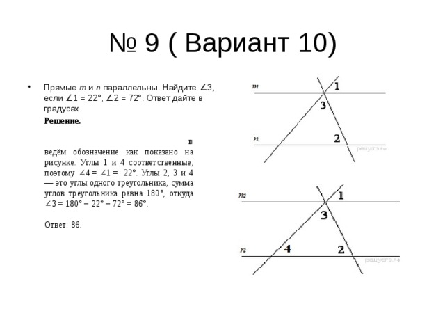 № 9 ( Вариант 10) Прямые  m  и  n  параллельны. Найдите ∠3, если ∠1 = 22°, ∠2 = 72°. Ответ дайте в градусах. Решение.                                                                     введём обозначение как показано на рисунке. Углы 1 и 4 соответственные, поэтому ∠4 = ∠1 =  22°. Углы 2, 3 и 4 — это углы одного треугольника, сумма углов треугольника равна 180°, откуда ∠3 = 180° − 22° − 72° = 86°.   Ответ: 86. 