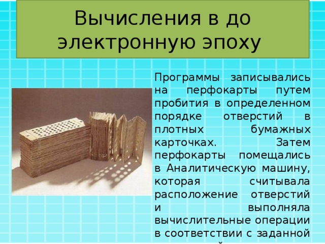 Вычисления в до электронную эпоху Программы записывались на перфокарты путем пробития в определенном порядке отверстий в плотных бумажных карточках. Затем перфокарты помещались в Аналитическую машину, которая считывала расположение отверстий и выполняла вычислительные операции в соответствии с заданной программой. 