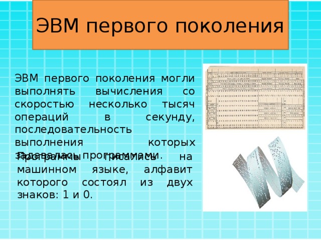 ЭВМ первого поколения ЭВМ первого поколения могли выполнять вычисления со скоростью несколько тысяч операций в секунду, последовательность выполнения которых задавалась программами. Программы писались на машинном языке, алфавит которого состоял из двух знаков: 1 и 0. 