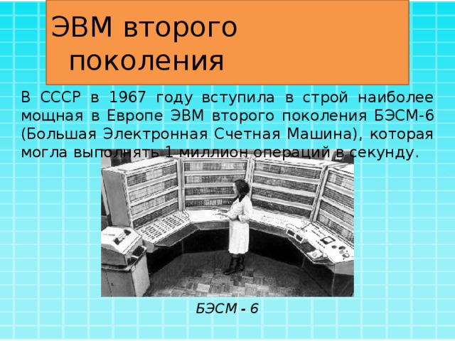 ЭВМ второго поколения В СССР в 1967 году вступила в строй наиболее мощная в Европе ЭВМ второго поколения БЭСМ-6 (Большая Электронная Счетная Машина), которая могла выполнять 1 миллион операций в секунду. БЭСМ - 6 