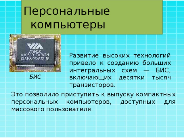 Персональные компьютеры Развитие высоких технологий привело к созданию больших интегральных схем — БИС, включающих десятки тысяч транзисторов. БИС Это позволило приступить к выпуску компактных персональных компьютеров, доступных для массового пользователя. 