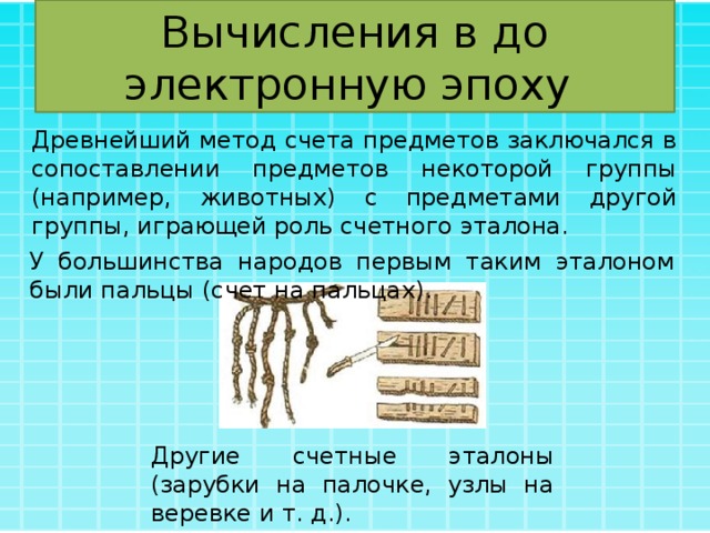 Вычисления в до электронную эпоху Древнейший метод счета предметов заключался в сопоставлении предметов некоторой группы (например, животных) с предметами другой группы, играющей роль счетного эталона. У большинства народов первым таким эталоном были пальцы (счет на пальцах). Другие счетные эталоны (зарубки на палочке, узлы на веревке и т. д.). 