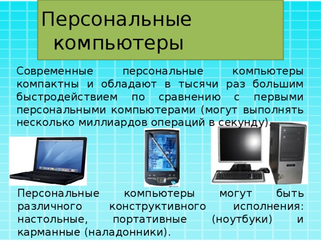 Персональные компьютеры Современные персональные компьютеры компактны и обладают в тысячи раз большим быстродействием по сравнению с первыми персональными компьютерами (могут выполнять несколько миллиардов операций в секунду). Персональные компьютеры могут быть различного конструктивного исполнения: настольные, портативные (ноутбуки) и карманные (наладонники). 