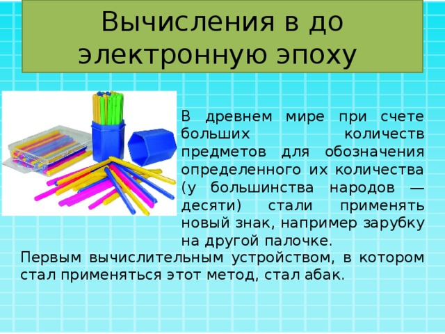 Вычисления в до электронную эпоху В древнем мире при счете больших количеств предметов для обозначения определенного их количества (у большинства народов — десяти) стали применять новый знак, например зарубку на другой палочке. Первым вычислительным устройством, в котором стал применяться этот метод, стал абак. 