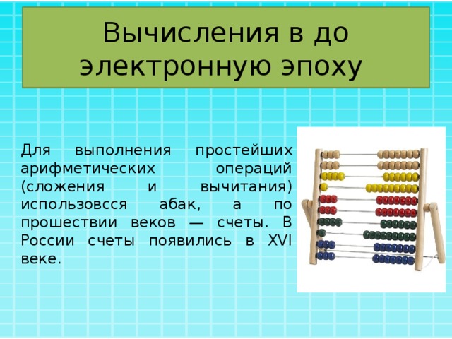 Вычисления в до электронную эпоху Для выполнения простейших арифметических операций (сложения и вычитания) использовсся абак, а по прошествии веков — счеты. В России счеты появились в XVI веке. 