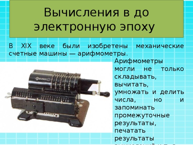 Вычисления в до электронную эпоху В XIX веке были изобретены механические счетные машины — арифмометры. Арифмометры могли не только складывать, вычитать, умножать и делить числа, но и запоминать промежуточные результаты, печатать результаты вычислений и т. д. 