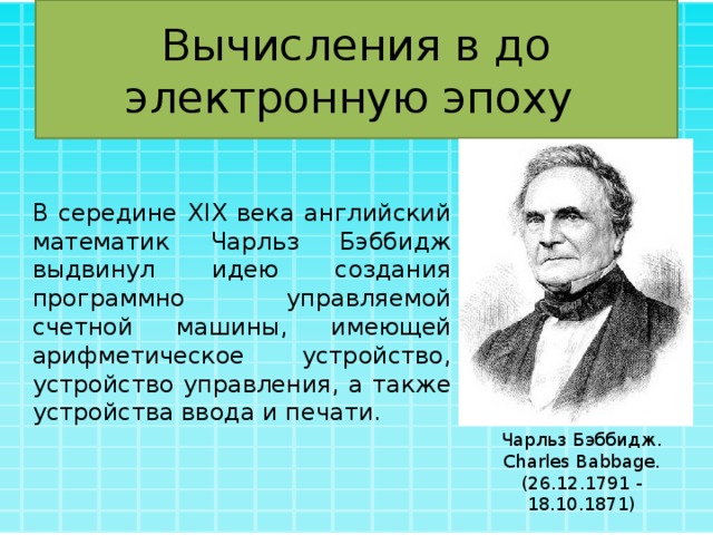 Вычисления в до электронную эпоху В середине XIX века английский математик Чарльз Бэббидж выдвинул идею создания программно управляемой счетной машины, имеющей арифметическое устройство, устройство управления, а также устройства ввода и печати. Чарльз Бэббидж. Charles Babbage. (26.12.1791 - 18.10.1871) 