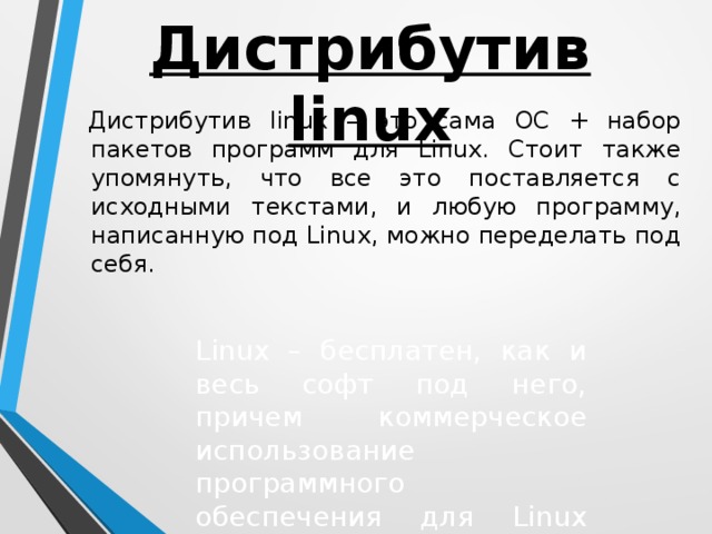 Дистрибутив linux Дистрибутив linux – это сама ОС + набор пакетов программ для Linux. Стоит также упомянуть, что все это поставляется с исходными текстами, и любую программу, написанную под Linux, можно переделать под себя. Linux – бесплатен, как и весь софт под него, причем коммерческое использование программного обеспечения для Linux или его частей запрещено.