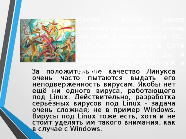 Кроме всего ранее упомянутого, Linux – очень мощная и стабильная ОС. Использование его в Сети оправдывает себя, да и взломать его не так уж и легко. За положительное качество Линукса очень часто пытаются выдать его неподверженность вирусам. Якобы нет ещё ни одного вируса, работающего под Linux. Действительно, разработка серьёзных вирусов под Linux - задача очень сложная; не в пример Windows. Вирусы под Linux тоже есть, хотя и не стоит уделять им такого внимания, как в случае с Windows.