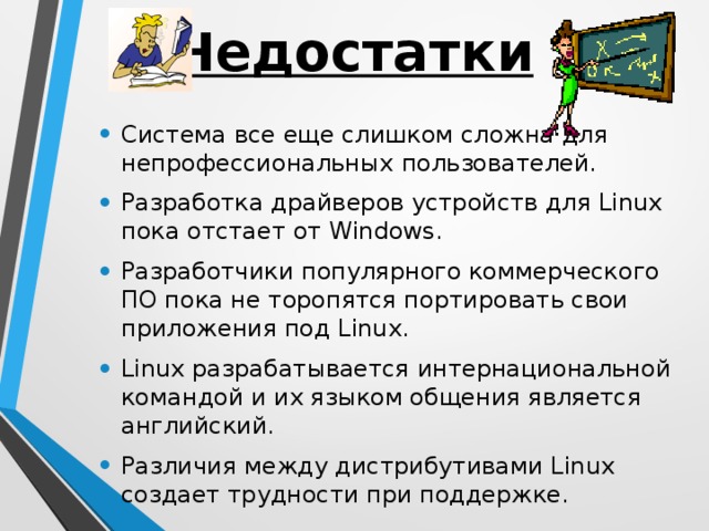 Недостатки Система все еще слишком сложна для непрофессиональных пользователей. Разработка драйверов устройств для Linux пока отстает от Windows. Разработчики популярного коммерческого ПО пока не торопятся портировать свои приложения под Linux. Linux разрабатывается интернациональной командой и их языком общения является английский. Различия между дистрибутивами Linux создает трудности при поддержке.