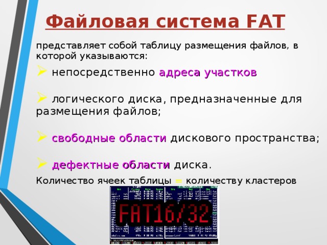 Файловая система FAT представляет собой таблицу размещения файлов, в которой указываются: непосредственно адреса участков логического диска, предназначенные для размещения файлов; свободные области дискового пространства; дефектные области диска. Количество ячеек таблицы = количеству кластеров