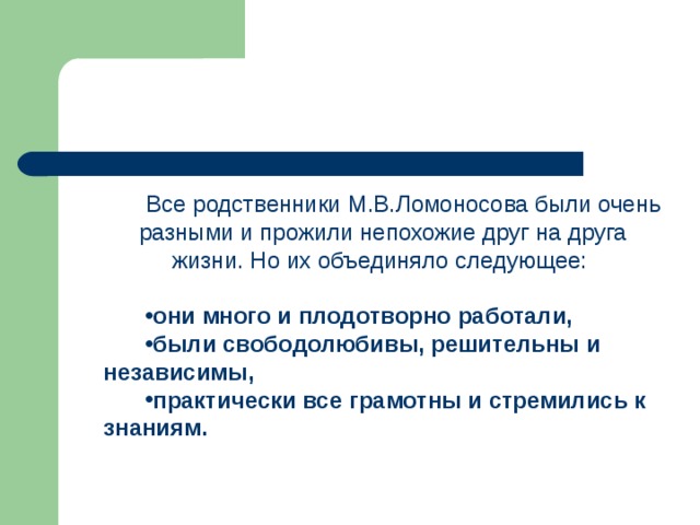 Все родственники М.В.Ломоносова были очень разными и прожили непохожие друг на друга жизни. Но их объединяло следующее: они  много и плодотворно работали,  были свободолюбивы, решительны и независимы,  практически все грамотны и стремились к знаниям.  