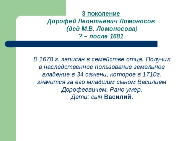 3 поколение Дорофей Леонтьевич Ломоносов  (дед М.В. Ломоносова ) ? – после 1681 В 1678 г. записан в семействе отца. Получил в наследственное пользование земельное владение в 34 сажени, которое в 1710г. значится за его младшим сыном Василием Дорофеевичем. Рано умер. Дети: сын  Василий. 