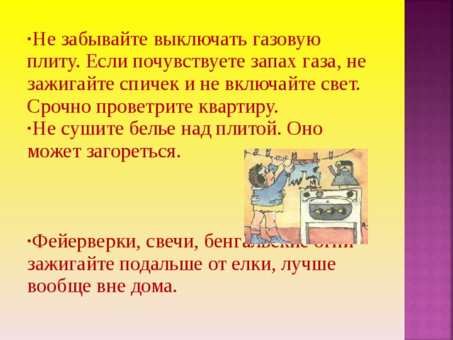 Не забывайте выключать газовую плиту. Если почувствуете запах газа, не зажигайте спичек и не включайте свет. Срочно проветрите квартиру. Не сушите белье над плитой. Оно может загореться.   Фейерверки, свечи, бенгальские огни зажигайте подальше от елки, лучше вообще вне дома. 