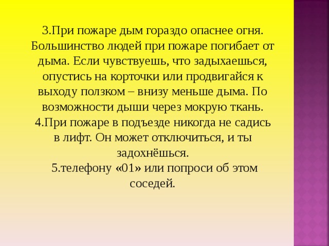 3.При пожаре дым гораздо опаснее огня. Большинство людей при пожаре погибает от дыма. Если чувствуешь, что задыхаешься, опустись на корточки или продвигайся к выходу ползком – внизу меньше дыма. По возможности дыши через мокрую ткань. 4.При пожаре в подъезде никогда не садись в лифт. Он может отключиться, и ты задохнёшься.  5.телефону «01» или попроси об этом соседей. 