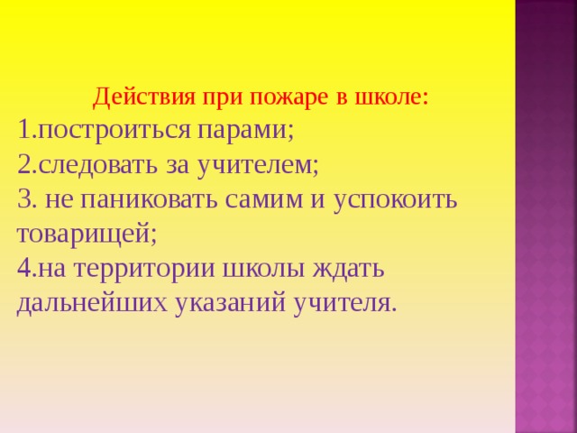 Действия при пожаре в школе: 1.построиться парами; 2.следовать за учителем; 3. не паниковать самим и успокоить товарищей; 4.на территории школы ждать дальнейших указаний учителя. 