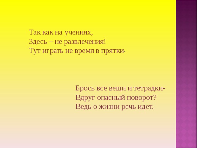 Так как на учениях, Здесь – не развлечения! Тут играть не время в прятки -   Брось все вещи и тетрадки- Вдруг опасный поворот? Ведь о жизни речь идет. 