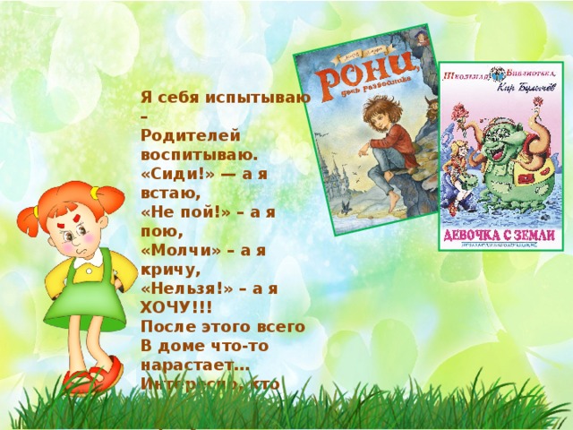 Я себя испытываю – Родителей воспитываю. «Сиди!» — а я встаю, «Не пой!» – а я пою, «Молчи» – а я кричу, «Нельзя!» – а я ХОЧУ!!! После этого всего В доме что-то нарастает… Интересно, кто кого В результате воспитает? 