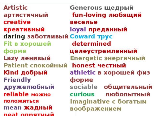 Artistic артистичный Generous щедрый  fun-loving любящий веселье creative креативный  loyal преданный daring заботливый Fit в хорошей форме Coward трус Lazy ленивый  determined целеустремленный Energetic энергичный Patient спокойный  honest честный Kind добрый Friendly дружелюбный athletic в хорошей физ форме reliable можно положиться sociable общительный mean жадный curious любопытный neat опрятный Imaginative с богатым воображением  