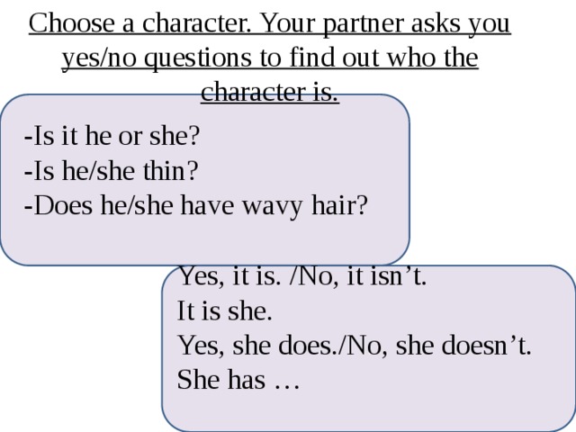 Choose a character. Your partner asks you yes/no questions to find out who the character is. -Is it he or she? -Is he/she thin? -Does he/she have wavy hair? Yes, it is. /No, it isn’t. It is she. Yes, she does./No, she doesn’t. She has … I 