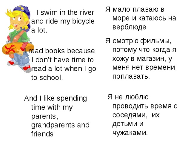 Я мало плаваю в море и катаюсь на верблюде Я смотрю фильмы, потому что когда я хожу в магазин, у меня нет времени поплавать.  Я не люблю проводить время с соседями, их детьми и чужаками.  I swim in the river and ride my bicycle a lot. I read books because I don’t have time to read a lot when I go to school. And I like spending time with my parents, grandparents and friends 
