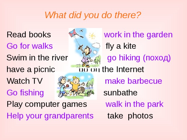 What did you do there? Read books work in the garden Go for walks fly a kite Swim in the river go hiking (поход) have a picnic    go on the Internet Watch TV make barbecue Go fishing s sunbathe Play computer games walk in the park Help your grandparents take photos 