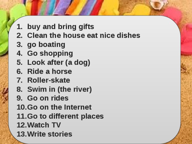 buy and bring gifts Clean the house eat nice dishes go boating Go shopping Look after (a dog) Ride a horse Roller-skate Swim in (the river) Go on rides Go on the Internet Go to different places Watch TV Write stories 
