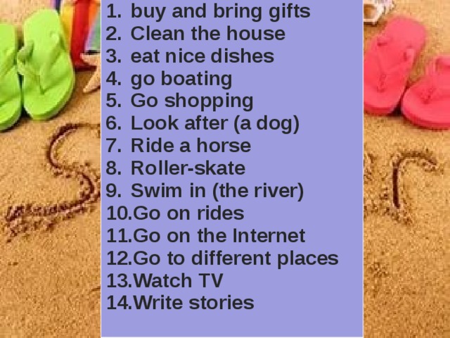 buy and bring gifts Clean the house eat nice dishes go boating Go shopping Look after (a dog) Ride a horse Roller-skate Swim in (the river) Go on rides Go on the Internet Go to different places Watch TV Write stories 