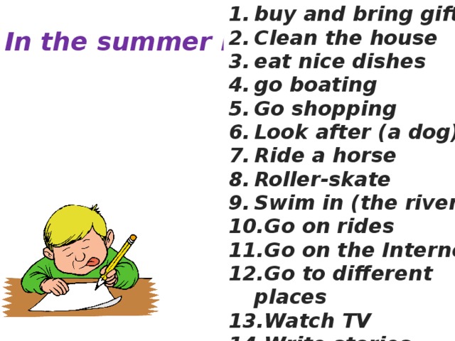 buy and bring gifts Clean the house eat nice dishes go boating Go shopping Look after (a dog) Ride a horse Roller-skate Swim in (the river) Go on rides Go on the Internet Go to different places Watch TV Write stories In the summer I… 
