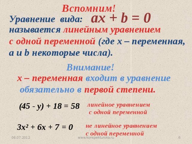 Вспомним!  aх + b = 0 Уравнение вида:  называется линейным уравнением  с одной переменной (где х – переменная,  а и b некоторые числа). Внимание! х – переменная входит в уравнение  обязательно в первой степени.  (45 - у) + 18 = 58 линейное уравнением  с одной переменной  3х² + 6х + 7 = 0  не линейное уравнением  с одной переменной 5 www.konspekturoka.ru 06.07.2012 