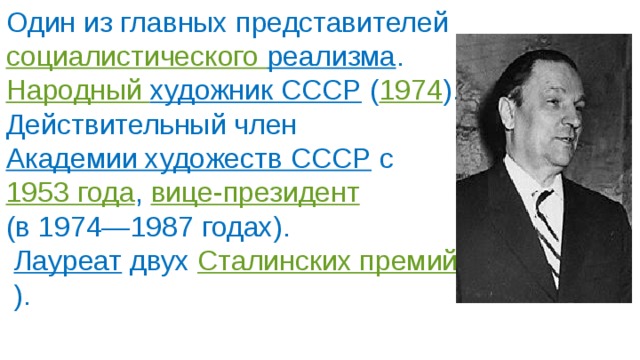 Один из главных представителей  социалистического реализма .  Народный художник СССР   ( 1974 ). Действительный член  Академии художеств СССР  с  1953 года ,  вице-президент   (в 1974—1987 годах).   Лауреат   двух  Сталинских премий  ). 