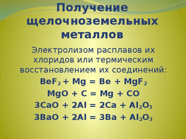Получение щелочноземельных металлов Электролизом расплавов их хлоридов или термическим восстановлением их соединений: BeF 2 + Mg = Be + MgF 2 MgO + C = Mg + CO 3CaO + 2Al = 2Ca + Al 2 O 3 3BaO + 2Al = 3Ba + Al 2 O 3  