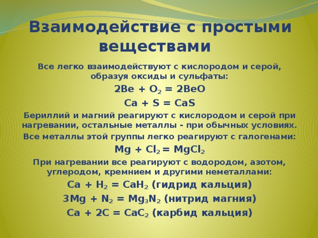   Взаимодействие с простыми веществами Все легко взаимодействуют с кислородом и серой, образуя оксиды и сульфаты: 2Be + O 2 = 2BeO Ca + S = CaS Бериллий и магний реагируют с кислородом и серой при нагревании, остальные металлы - при обычных условиях. Все металлы этой группы легко реагируют с галогенами: Mg + Cl 2 = MgCl 2 При нагревании все реагируют с водородом, азотом, углеродом, кремнием и другими неметаллами: Ca + H 2 = CaH 2 (гидрид кальция) 3Mg + N 2 = Mg 3 N 2 (нитрид магния) Ca + 2C = CaC 2 (карбид кальция) 