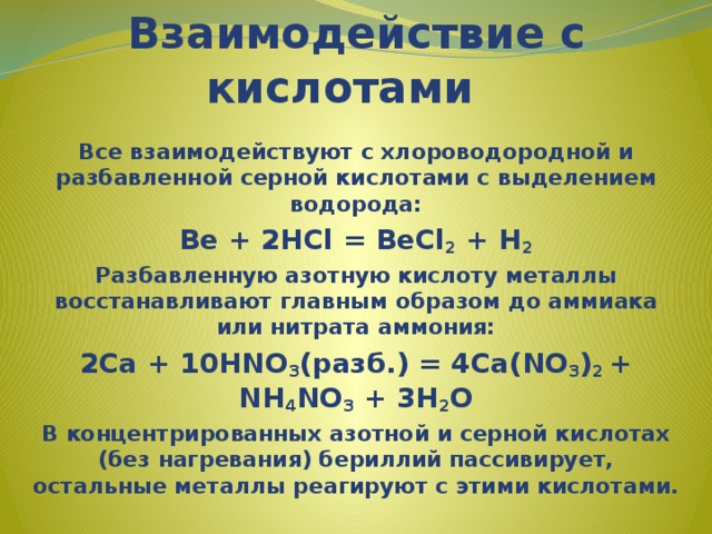   Взаимодействие с кислотами Все взаимодействуют с хлороводородной и разбавленной серной кислотами с выделением водорода: Be + 2HCl = BeCl 2 + H 2 Разбавленную азотную кислоту металлы восстанавливают главным образом до аммиака или нитрата аммония: 2Ca + 10HNO 3 (разб.) = 4Ca(NO 3 ) 2 + NH 4 NO 3 + 3H 2 O В концентрированных азотной и серной кислотах (без нагревания) бериллий пассивирует, остальные металлы реагируют с этими кислотами. 