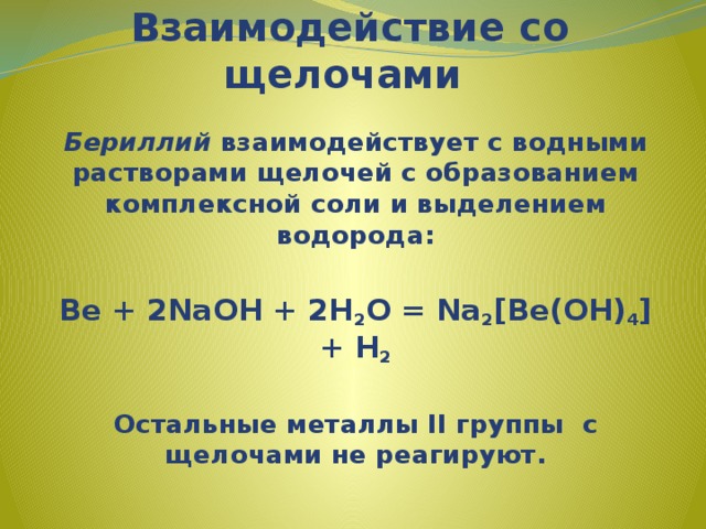 Взаимодействие со щелочами   Бериллий взаимодействует с водными растворами щелочей с образованием комплексной соли и выделением водорода:  Be + 2NaOH + 2H 2 O = Na 2 [Be(OH) 4 ] + H 2  Остальные металлы II группы с щелочами не реагируют. 