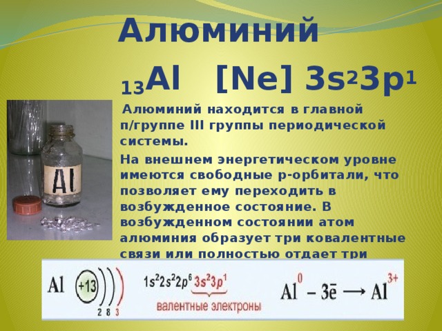 Алюминий 13 Al [Ne] 3s 2 3p 1  Алюминий находится в главной п/группе III группы периодической системы. На внешнем энергетическом уровне имеются свободные р-орбитали, что позволяет ему переходить в возбужденное состояние. В возбужденном состоянии атом алюминия образует три ковалентные связи или полностью отдает три валентных электрона, проявляя степень окисления +3. 