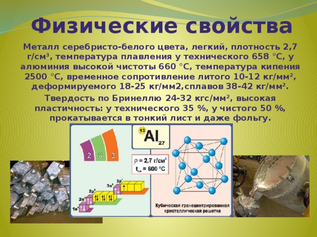 Физические свойства Металл серебристо-белого цвета, легкий, плотность 2,7 г/см³, температура плавления у технического 658 °C, у алюминия высокой чистоты 660 °C, температура кипения 2500 °C, временное сопротивление литого 10-12 кг/мм², деформируемого 18-25 кг/мм2,сплавов 38-42 кг/мм². Твердость по Бринеллю 24-32 кгс/мм², высокая пластичность: у технического 35 %, у чистого 50 %, прокатывается в тонкий лист и даже фольгу. 