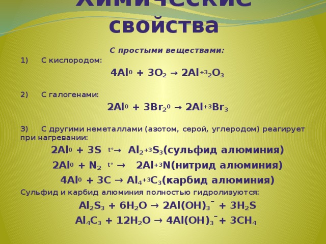 Химические свойства С простыми веществами: 1)     С кислородом: 4Al 0 + 3O 2  → 2Al +3 2 O 3   2)     С галогенами: 2Al 0 + 3Br 2 0  → 2Al +3 Br 3   3)     С другими неметаллами (азотом, серой, углеродом) реагирует при нагревании: 2Al 0 + 3S  t° →   Al 2 +3 S 3 (сульфид алюминия) 2Al 0 + N 2   t° →   2Al +3 N(нитрид алюминия) 4Al 0 + 3С → Al 4 +3 С 3 (карбид алюминия) Сульфид и карбид алюминия полностью гидролизуются: Al 2 S 3 + 6H 2 O → 2Al(OH) 3 ¯ + 3H 2 S­ Al 4 C 3 + 12H 2 O → 4Al(OH) 3 ¯+ 3CH 4 ­    