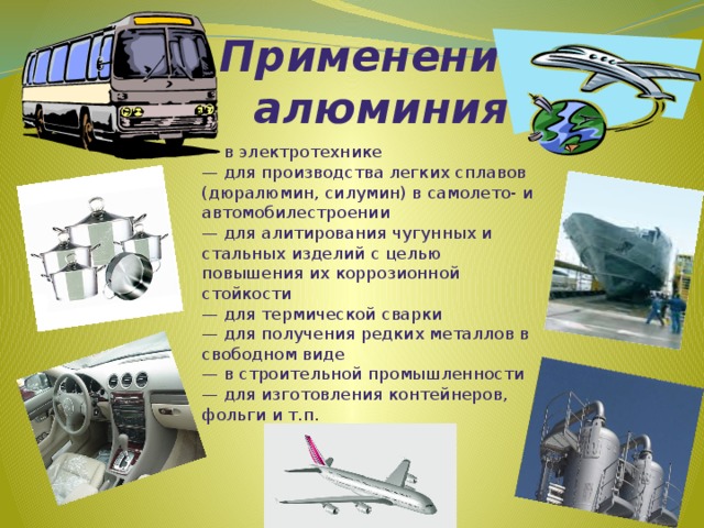 Применение  алюминия — в электротехнике  — для производства легких сплавов (дюралюмин, силумин) в самолето- и автомобилестроении  — для алитирования чугунных и стальных изделий с целью повышения их коррозионной стойкости  — для термической сварки  — для получения редких металлов в свободном виде  — в строительной промышленности  — для изготовления контейнеров, фольги и т.п.   