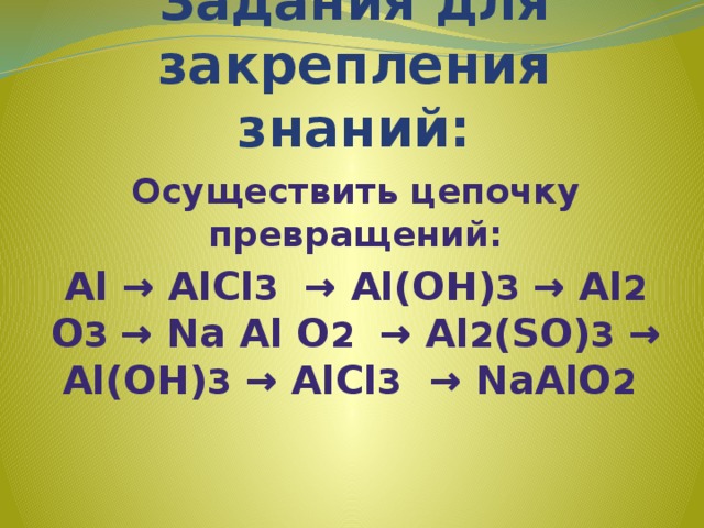 Задания для закрепления знаний: Осуществить цепочку превращений: Аl → АlСl 3 → Аl(ОН) 3 → Аl 2 О 3 → Nа Аl О 2 → Аl 2 (SО) 3 → Аl(ОН) 3 → АlСl 3 → NаАlО 2  